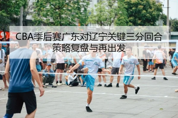 CBA季后赛广东对辽宁关键三分回合策略复盘与再出发
